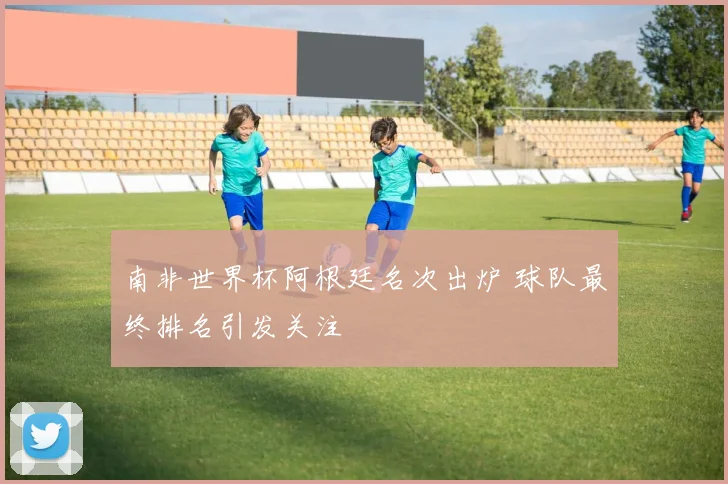 南非世界杯阿根廷名次出炉 球队最终排名引发关注