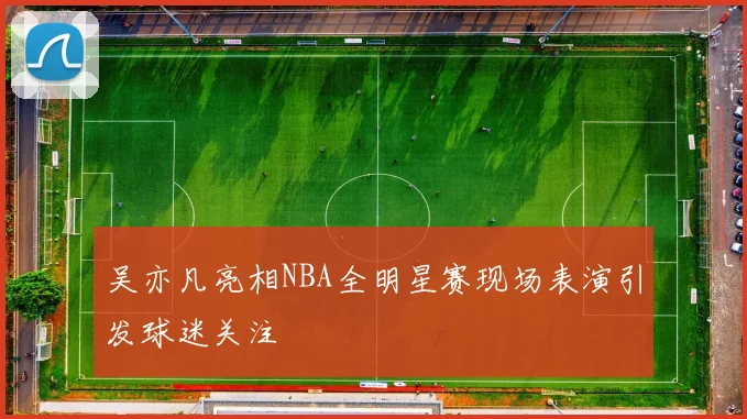 吴亦凡亮相NBA全明星赛现场表演引发球迷关注
