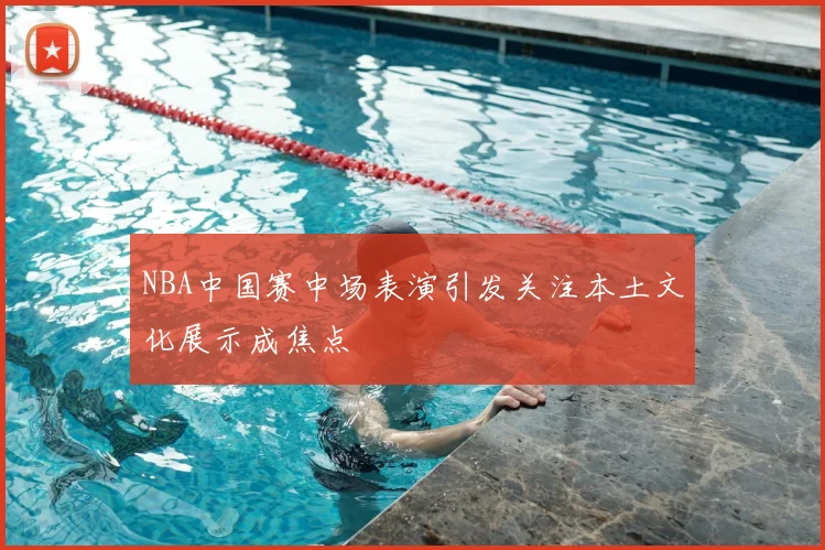 NBA中国赛中场表演引发关注本土文化展示成焦点