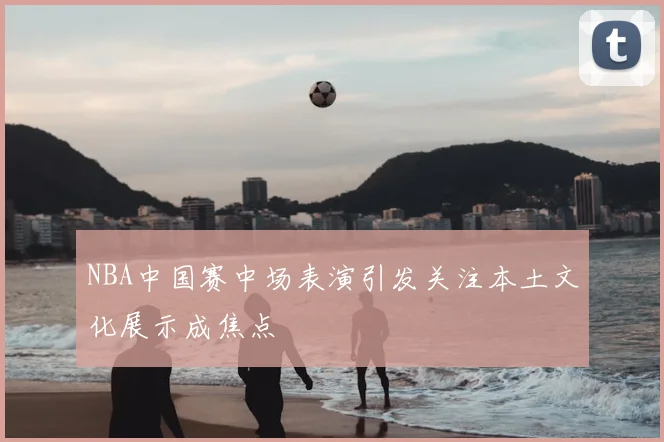 NBA中国赛中场表演引发关注本土文化展示成焦点