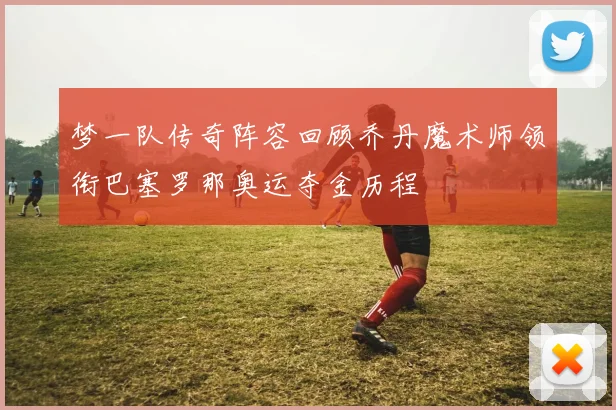 梦一队传奇阵容回顾乔丹魔术师领衔巴塞罗那奥运夺金历程