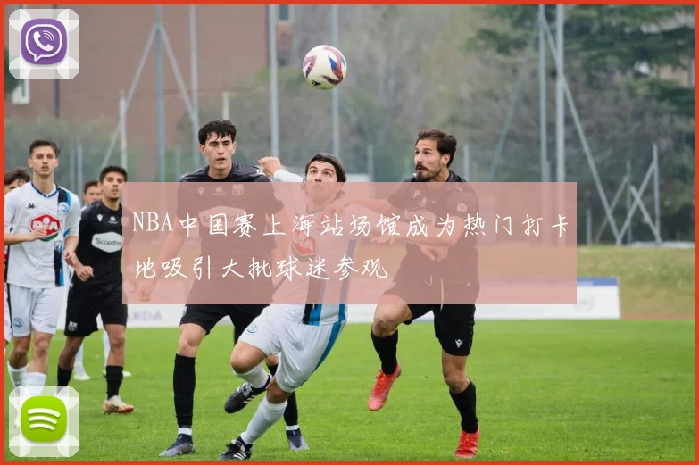 NBA中国赛上海站场馆成为热门打卡地吸引大批球迷参观
