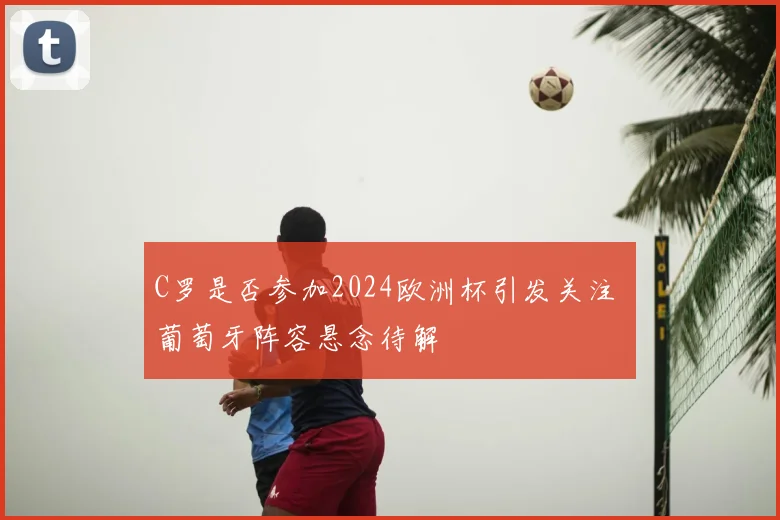 C罗是否参加2024欧洲杯引发关注 葡萄牙阵容悬念待解