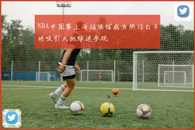 NBA中国赛上海站场馆成为热门打卡地吸引大批球迷参观