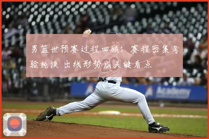 男篮世预赛过程回顾：赛程密集考验轮换 出线形势成关键看点