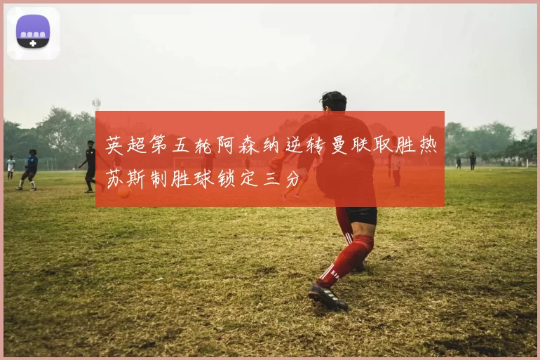 英超第五轮阿森纳逆转曼联取胜热苏斯制胜球锁定三分