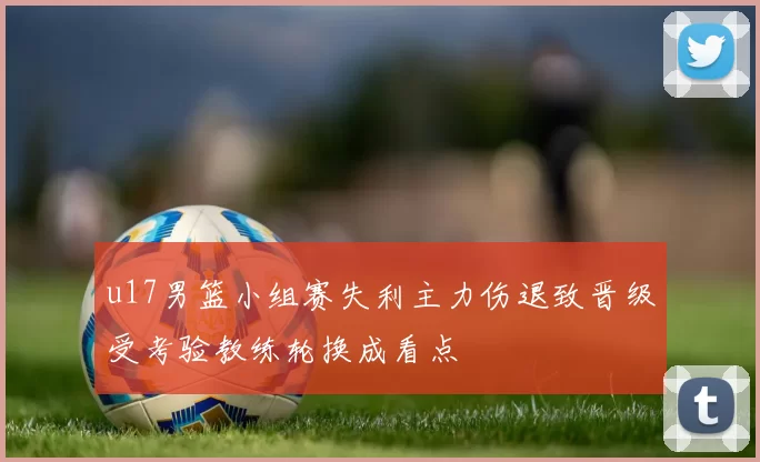 u17男篮小组赛失利主力伤退致晋级受考验教练轮换成看点