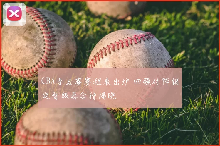 CBA季后赛赛程表出炉 四强对阵锁定晋级悬念待揭晓