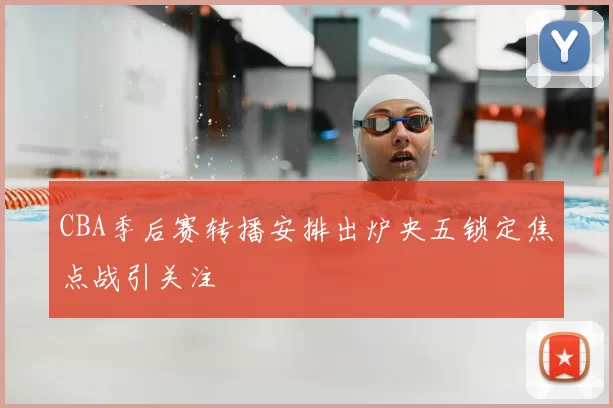 CBA季后赛转播安排出炉央五锁定焦点战引关注
