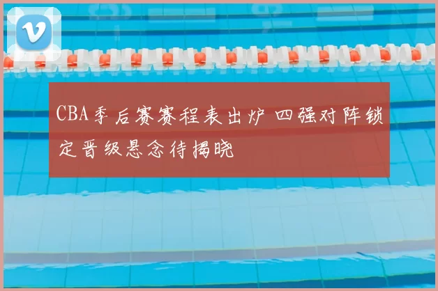 CBA季后赛赛程表出炉 四强对阵锁定晋级悬念待揭晓