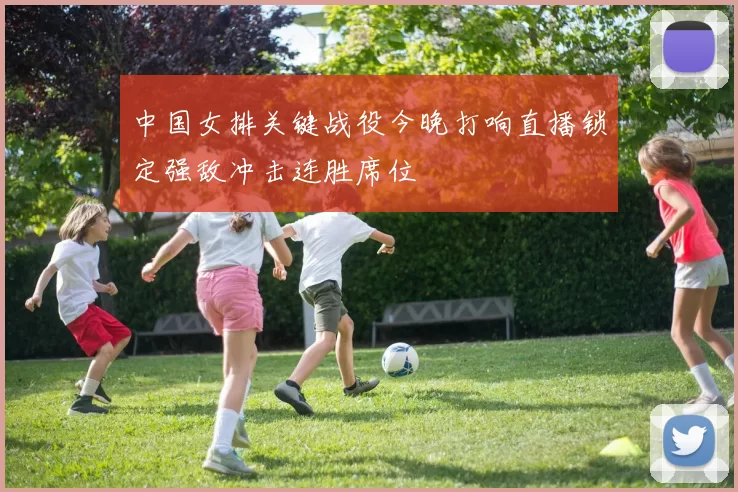 中国女排关键战役今晚打响直播锁定强敌冲击连胜席位