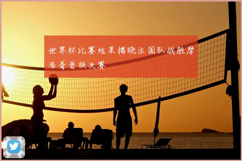 世界杯比赛结果揭晓法国队战胜摩洛哥晋级决赛