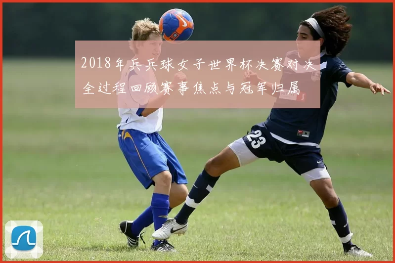 2018年兵兵球女子世界杯决赛对决全过程回顾赛事焦点与冠军归属