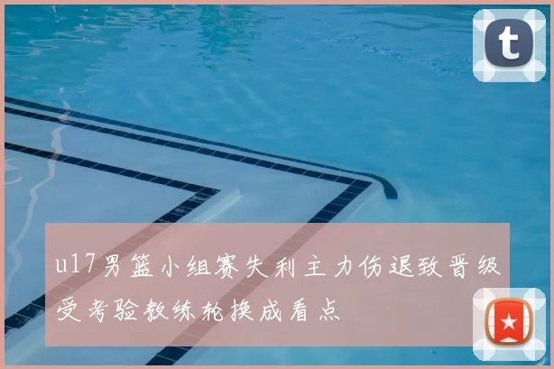 u17男篮小组赛失利主力伤退致晋级受考验教练轮换成看点
