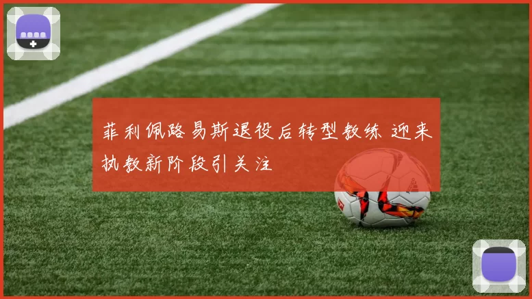菲利佩路易斯退役后转型教练 迎来执教新阶段引关注