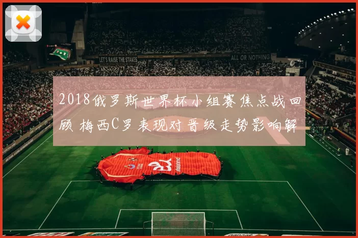 2018俄罗斯世界杯小组赛焦点战回顾 梅西C罗表现对晋级走势影响解析