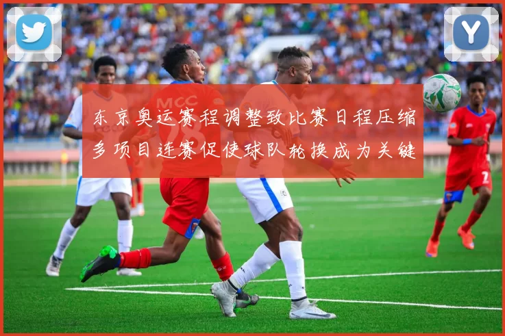 东京奥运赛程调整致比赛日程压缩多项目连赛促使球队轮换成为关键看点