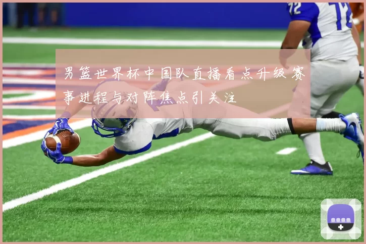 男篮世界杯中国队直播看点升级 赛事进程与对阵焦点引关注