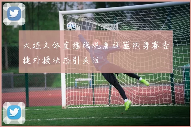 大连文体直播线观看辽篮热身赛告捷外援状态引关注