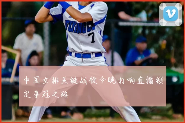 中国女排关键战役今晚打响直播锁定争冠之路
