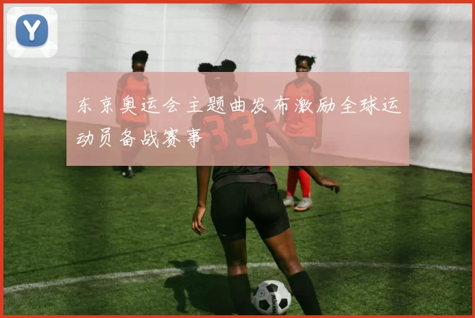 东京奥运会主题曲发布激励全球运动员备战赛事