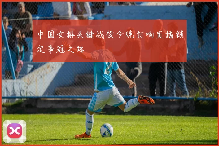中国女排关键战役今晚打响直播锁定争冠之路