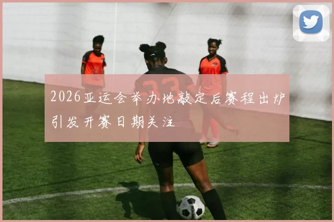 2026亚运会举办地敲定后赛程出炉引发开赛日期关注