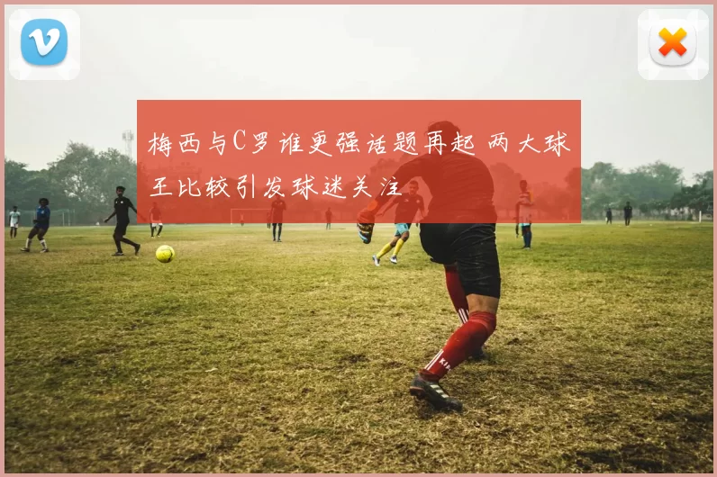 梅西与C罗谁更强话题再起 两大球王比较引发球迷关注
