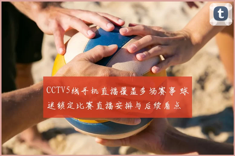 CCTV5线手机直播覆盖多场赛事 球迷锁定比赛直播安排与后续看点
