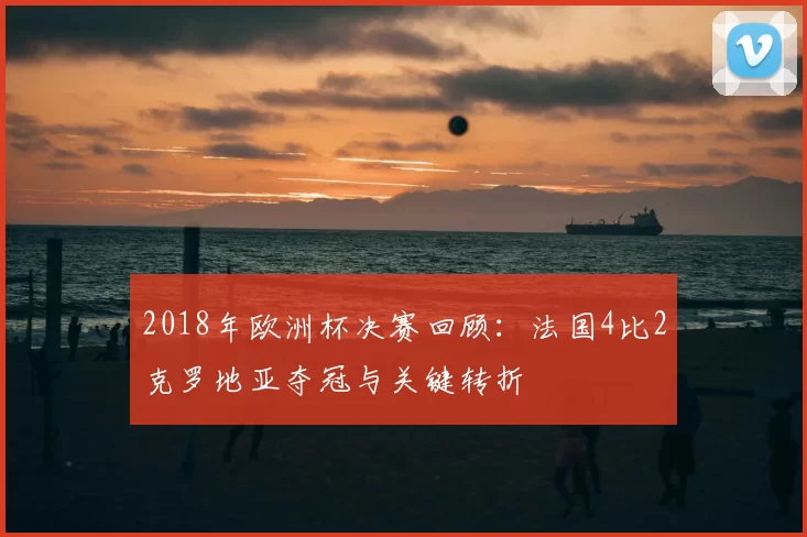 2018年欧洲杯决赛回顾:法国4比2克罗地亚夺冠与关键转折