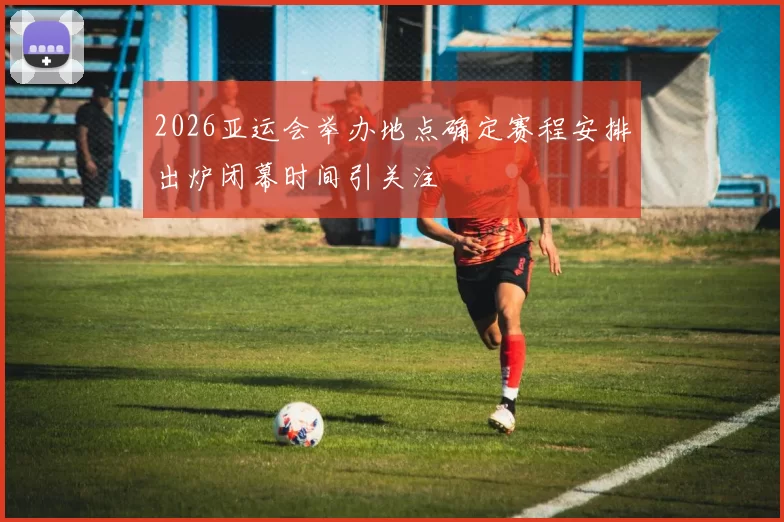 2026亚运会举办地点确定赛程安排出炉闭幕时间引关注