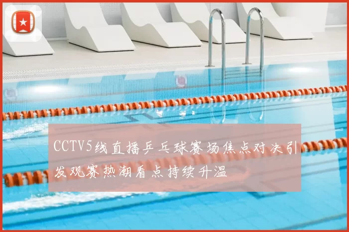 CCTV5线直播乒乓球赛场焦点对决引发观赛热潮看点持续升温