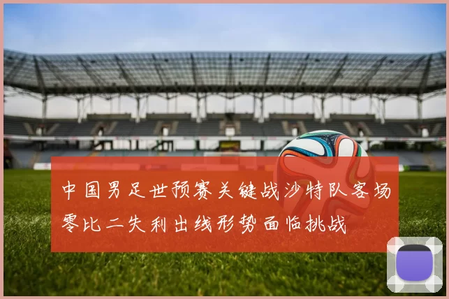 中国男足世预赛关键战沙特队客场零比二失利出线形势面临挑战