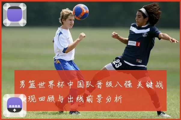男篮世界杯中国队晋级八强 关键战表现回顾与出线前景分析