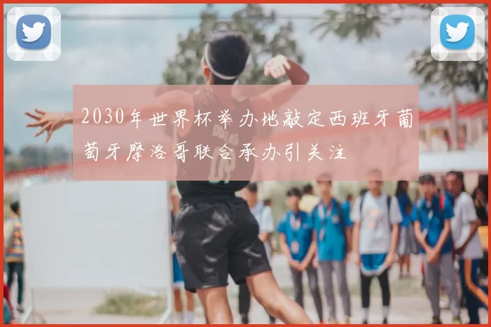 2030年世界杯举办地敲定西班牙葡萄牙摩洛哥联合承办引关注