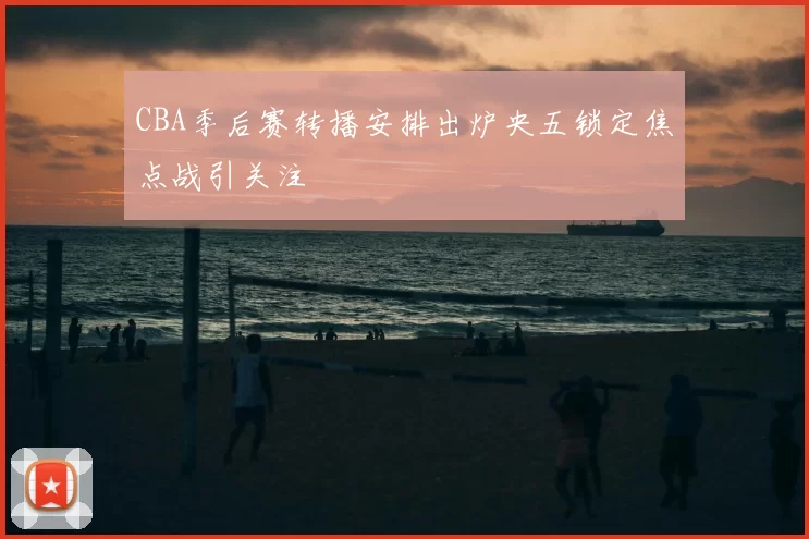 CBA季后赛转播安排出炉央五锁定焦点战引关注