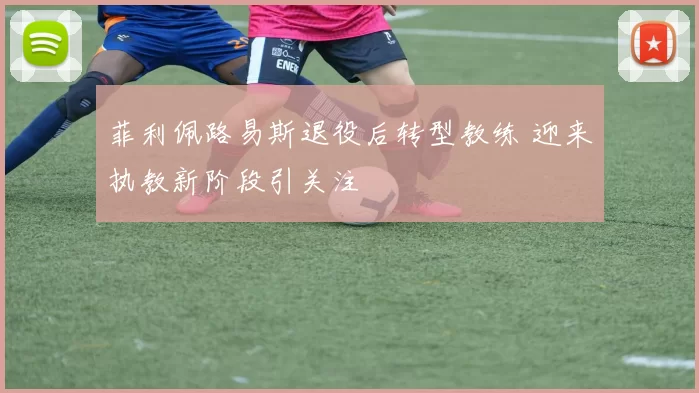 菲利佩路易斯退役后转型教练 迎来执教新阶段引关注