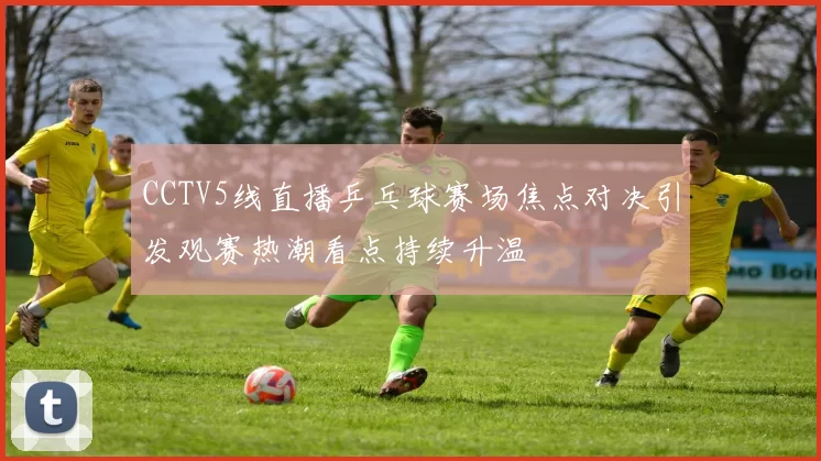 CCTV5线直播乒乓球赛场焦点对决引发观赛热潮看点持续升温