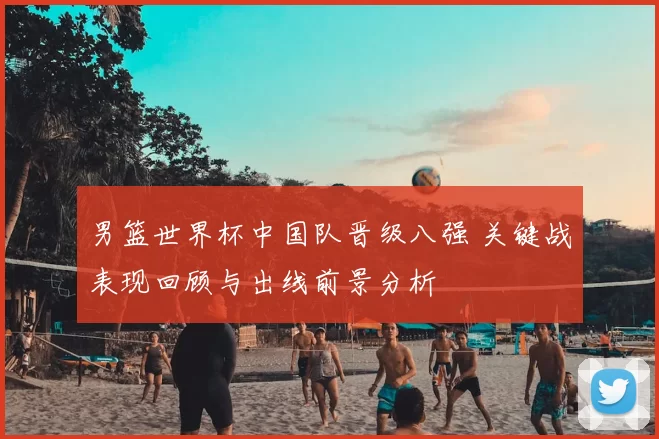 男篮世界杯中国队晋级八强 关键战表现回顾与出线前景分析