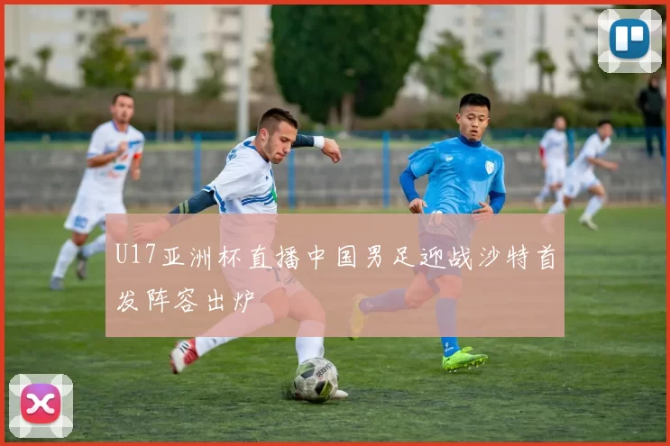 U17亚洲杯直播中国男足迎战沙特首发阵容出炉