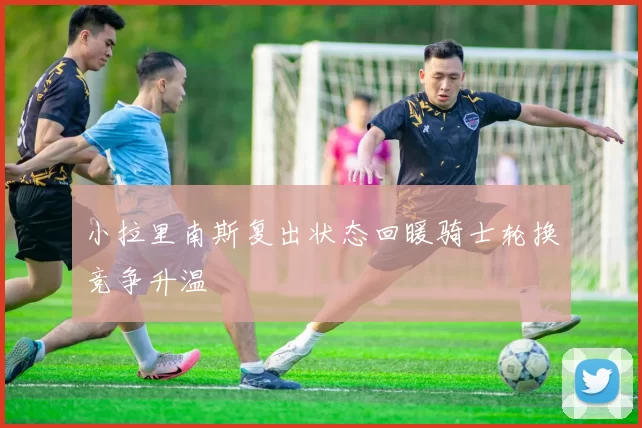 小拉里南斯复出状态回暖骑士轮换竞争升温