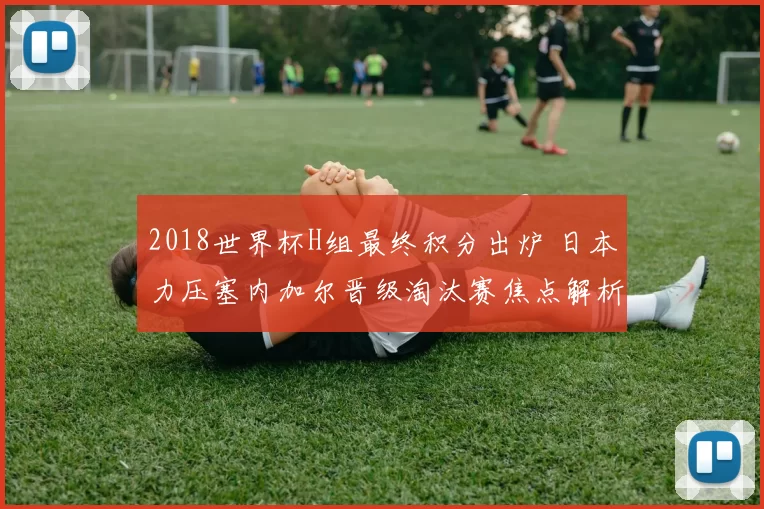 2018世界杯H组最终积分出炉 日本力压塞内加尔晋级淘汰赛焦点解析