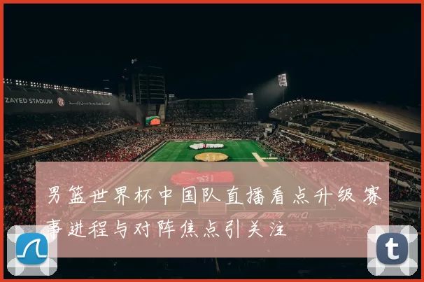 男篮世界杯中国队直播看点升级 赛事进程与对阵焦点引关注