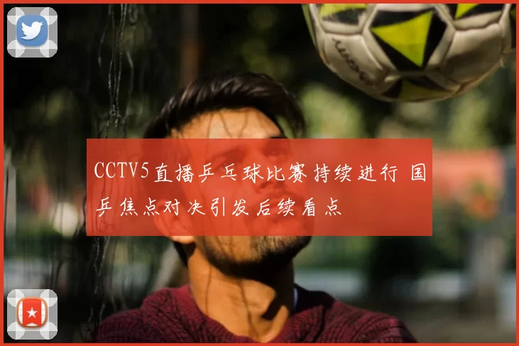 CCTV5直播乒乓球比赛持续进行 国乒焦点对决引发后续看点