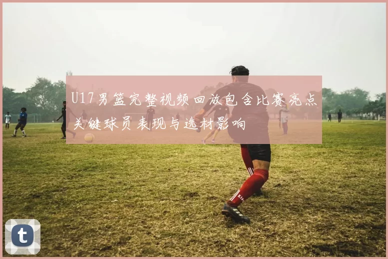U17男篮完整视频回放包含比赛亮点关键球员表现与选材影响