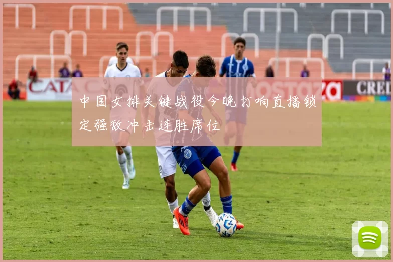中国女排关键战役今晚打响直播锁定强敌冲击连胜席位